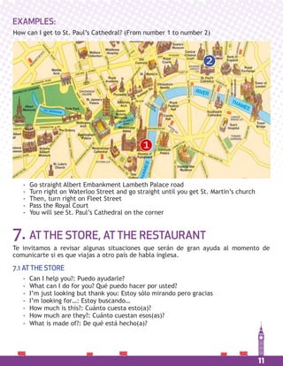 11
EXAMPLES:
How can I get to St. Paul’s Cathedral? (From number 1 to number 2)
- Go straight Albert Embankment Lambeth Palace road
- Turn right on Waterloo Street and go straight until you get St. Martin’s church
- Then, turn right on Fleet Street
- Pass the Royal Court
- You will see St. Paul’s Cathedral on the corner
1
2
7. ATTHE STORE, ATTHE RESTAURANT
Te invitamos a revisar algunas situaciones que serán de gran ayuda al momento de
comunicarte si es que viajas a otro país de habla inglesa.
7.1 ATTHE STORE
- Can I help you?: Puedo ayudarle?
- What can I do for you? Qué puedo hacer por usted?
- I’m just looking but thank you: Estoy sólo mirando pero gracias
- I’m looking for…: Estoy buscando…
- How much is this?: Cuánto cuesta esto(a)?
- How much are they?: Cuánto cuestan esos(as)?
- What is made of?: De qué está hecho(a)?
 