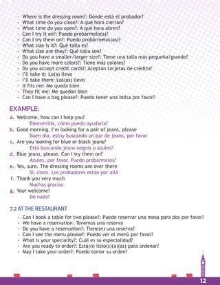 12
EXAMPLE:
- Where is the dressing room?: Dónde está el probador?
- What time do you close?: A qué hora cierran?
- What time do you open?: A qué hora abren?
- Can I try it on?: Puedo probármelo(a)?
- Can I try them on?: Puedo probármelos(as)?
- What size is it?: Qué talla es?
- What size are they?: Qué talla son?
- Do you have a smaller/larger size?: Tiene una talla más pequeña/grande?
- Do you have more colors?: Tiene más colores?
- Do you accept credit cards?: Aceptan tarjetas de crédito?
- I’ll take it: Lo(a) llevo
- I’ll take them: Los(as) llevo
- It fits me: Me queda bien
- They fit me: Me quedan bien
- Can I have a bag please?: Puedo tener una bolsa por favor?
Welcome, how can I help you?
Bienvenida, cómo puedo ayudarla?
Good morning, I’m looking for a pair of jeans, please
Buen día, estoy buscando un par de jeans, por favor
Are you looking for blue or black jeans?
Está buscando jeans negros o azules?
Blue jeans, please. Can I try them on?
Azules, por favor. Puedo probármelos?
Yes, sure. The dressing rooms are over there
Sí, claro. Los probadores están por allá
Thank you very much
Muchas gracias
Your welcome!
De nada!
a.
b.
c.
d.
e.
f.
g.
7.2 ATTHE RESTAURANT
- Can I book a table for two please?: Puedo reservar una mesa para dos por favor?
- We have a reservation: Tenemos una reserva
- Do you have a reservation?: Tiene(n) una reserva?
- Can I see the menu please?: Puedo ver el menú por favor?
- What is your speciality?: Cuál es su especialidad?
- Are you ready to order?: Está(n) listo(s)(a)(as) para ordenar?
- May I take your order?: Puedo tomar su orden?
 