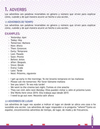 1
1. ADVERBS
Los adverbios son palabras invariables en género y número que sirven para explicar
cómo, cuándo y de qué manera ocurre un hecho o una acción.
Los adverbios son palabras invariables en género y número que sirven para explicar
cómo, cuándo y de qué manera ocurre un hecho o una acción.
1.1 ADVERBIOS DE TIEMPO
Los adverbios de lugar nos ayudan a indicar el lugar en donde se ubica una cosa o ha
sucedido una acción. Los adverbios de lugar responden a la pregunta “where?”Como en
español, encontraremos adverbios de tiempo, de lugar, de modo y de frecuencia.
2.1 ADVERBIOS DE LUGAR
- Yesterday: Ayer
- Today: Hoy
- Tomorrow: Mañana
- Now: Ahora
- Then: Entonces
- Early: Temprano
- Last: Pasado
- Soon: Pronto
- Before: Antes
- After: Después
- Since: Desde
- Every: Cada
- Late: Tarde
- Next: Próximo, siguiente
- I get up early in the mornings: Yo me levanto temprano en las mañanas
- Please call me tomorrow: Por favor llámame mañana
- See you later!: Te veo más tarde!
- We went to the cinema last night: Fuimos al cine anoche
- They can visit John next Monday: Ellos pueden visitar a John el próximo lunes
- She Works here since 2015: Ella trabaja aquí desde 2015
- I need to go out now: Necesito salir ahora
EXAMPLES:
 