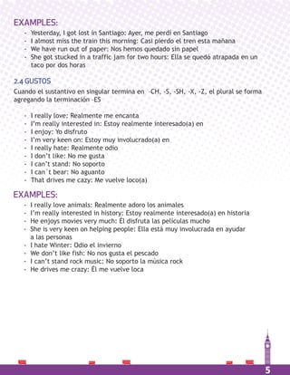 5
EXAMPLES:
- Yesterday, I got lost in Santiago: Ayer, me perdí en Santiago
- I almost miss the train this morning: Casi pierdo el tren esta mañana
- We have run out of paper: Nos hemos quedado sin papel
- She got stucked in a traffic jam for two hours: Ella se quedó atrapada en un
taco por dos horas
EXAMPLES:
- I really love animals: Realmente adoro los animales
- I’m really interested in history: Estoy realmente interesado(a) en historia
- He enjoys movies very much: Él disfruta las películas mucho
- She is very keen on helping people: Ella está muy involucrada en ayudar
a las personas
- I hate Winter: Odio el invierno
- We don’t like fish: No nos gusta el pescado
- I can’t stand rock music: No soporto la música rock
- He drives me crazy: Él me vuelve loca
2.4 GUSTOS
Cuando el sustantivo en singular termina en –CH, -S, -SH, -X, -Z, el plural se forma
agregando la terminación –ES
- I really love: Realmente me encanta
- I’m really interested in: Estoy realmente interesado(a) en
- I enjoy: Yo disfruto
- I’m very keen on: Estoy muy involucrado(a) en
- I really hate: Realmente odio
- I don’t like: No me gusta
- I can’t stand: No soporto
- I can´t bear: No aguanto
- That drives me cazy: Me vuelve loco(a)
 
