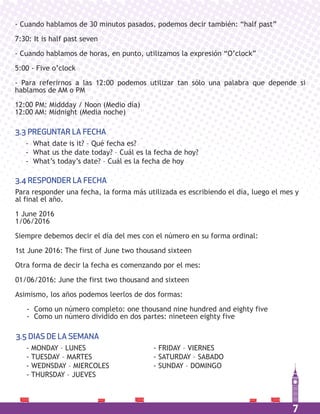 7
- Cuando hablamos de 30 minutos pasados, podemos decir también: “half past”
7:30: It is half past seven
- Cuando hablamos de horas, en punto, utilizamos la expresión “O’clock”
5:00 - Five o’clock
- Para referirnos a las 12:00 podemos utilizar tan sólo una palabra que depende si
hablamos de AM o PM
12:00 PM: Middday / Noon (Medio día)
12:00 AM: Midnight (Media noche)
- What date is it? – Qué fecha es?
- What us the date today? – Cuál es la fecha de hoy?
- What’s today’s date? – Cuál es la fecha de hoy
3.3 PREGUNTAR LA FECHA
- MONDAY – LUNES
- TUESDAY – MARTES
- WEDNSDAY – MIERCOLES
- THURSDAY – JUEVES
- FRIDAY – VIERNES
- SATURDAY – SABADO
- SUNDAY – DOMINGO
3.5 DIAS DE LA SEMANA
Para responder una fecha, la forma más utilizada es escribiendo el día, luego el mes y
al final el año.
1 June 2016
1/06/2016
Siempre debemos decir el día del mes con el número en su forma ordinal:
1st June 2016: The first of June two thousand sixteen
Otra forma de decir la fecha es comenzando por el mes:
01/06/2016: June the first two thousand and sixteen
Asimismo, los años podemos leerlos de dos formas:
- Como un número completo: one thousand nine hundred and eighty five
- Como un número dividido en dos partes: nineteen eighty five
3.4 RESPONDER LA FECHA
 