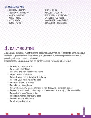 8
- JANUARY – ENERO
- FEBRUARY – FEBRERO
- MARCH – MARZO
- APRIL – ABRIL
- MAY – MAYO
- JUNE – JUNIO
- JULY – JULIO
- AUGUST – AGOSTO
- SEPTEMBER – SEPTIEMBRE
- OCTOBER – OCTUBRE
- NOVEMBER – NOVIEMBRE
- DECEMBER – DICIEMBRE
3.6 MESES DEL AÑO
4. DAILY ROUTINE
A la hora de describir nuestra rutina podemos apoyarnos en el presente simple aunque
también si queremos describir cosas que ya hicimos o haremos podemos utilizar el
pasado y el futuro respectivamente.
De momento, nos enfocaremos en contar nuestra rutina en el presente.
- To wake up: Despertarse
- To get up: Levantarse
- To have a shower: Tomar una ducha
- To get dressed: Vestirse
- To brush your teeth: Cepillar tus dientes
- To comb your hair: Peinar tu pelo
- To have a shave: Afeitarse
- To make up: Maquillarse
- To have breakfast, lunch, dinner: Tomar desayuno, almorzar, cenar
- To go to school, work, university: Ir a la escuela, al trabajo, a la universidad
- To catch the bus: Tomar el bus
- To go back home: Regresar a casa
- To go to bed: Ir a la cama
- To fall sleep: Dormirse
 