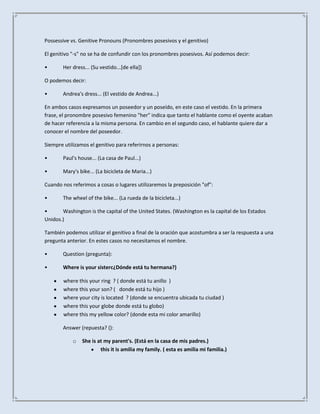 Possessive vs. Genitive Pronouns (Pronombres posesivos y el genitivo)

El genitivo "-s" no se ha de confundir con los pronombres posesivos. Así podemos decir:

•      Her dress... (Su vestido...[de ella])

O podemos decir:

•      Andrea's dress... (El vestido de Andrea...)

En ambos casos expresamos un poseedor y un poseído, en este caso el vestido. En la primera
frase, el pronombre posesivo femenino "her" indica que tanto el hablante como el oyente acaban
de hacer referencia a la misma persona. En cambio en el segundo caso, el hablante quiere dar a
conocer el nombre del poseedor.

Siempre utilizamos el genitivo para referirnos a personas:

•      Paul's house... (La casa de Paul...)

•      Mary's bike... (La bicicleta de Maria...)

Cuando nos referimos a cosas o lugares utilizaremos la preposición "of":

•      The wheel of the bike... (La rueda de la bicicleta...)

•      Washington is the capital of the United States. (Washington es la capital de los Estados
Unidos.)

También podemos utilizar el genitivo a final de la oración que acostumbra a ser la respuesta a una
pregunta anterior. En estes casos no necesitamos el nombre.

•      Question (pregunta):

•      Where is your sisterc¿Dónde está tu hermana?)

        where this your ring ? ( donde está tu anillo )
        where this your son? ( donde está tu hijo )
        where your city is located ? (donde se encuentra ubicada tu ciudad )
        where this your globe donde está tu globo)
        where this my yellow color? (donde esta mi color amarillo)

       Answer (repuesta? ():

            o   She is at my parent's. (Está en la casa de mis padres.)
                        this it is amilia my family. ( esta es amilia mi familia.)
 