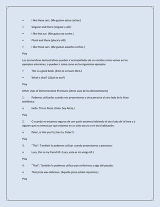 •      I like these cars. (Me gustan estos coches.)

•      Singular and there (singular y allí):

•      I like that car. (Me gusta ese coche.)

•      Plural and there (plural y allí):

•      I like those cars. (Me gustan aquellos coches.)

Play

Los pronombres demostrativos pueden ir acompañados de un nombre como vemos en los
ejemplos anteriores, o pueden ir solos como en los siguientes ejemplos:

•      This is a good book. (Este es un buen libro.)

•      What is that? (¿Qué es eso?)

Play

Other Uses of Demonstrative Pronouns (Otros usos de los demostrativos)

1.      Podemos utilizarlos cuando nos presentamos a otra persona al otro lado de la línea
telefónica:

o      Hello. This is Alicia. (Hola. Soy Alicia.)

Play

2.      O cuando no estamos seguros de con quién estamos hablando al otro lado de la línea o a
alguien que no vemos por que estamos en un sitio oscuro o en otra habitación:

o      Peter, is that you? (¿Eres tu, Peter?)

Play

3.     "This": También lo podemos utilizar cuando presentamos a personas:

o      Lucy, this is my friend Jill. (Lucy, esta es mi amiga Jill.)

Play

4.     "That": También lo podemos utilizar para referirnos a algo del pasado:

o      That pizza was delicious. (Aquella pizza estaba riquísima.)

Play
 