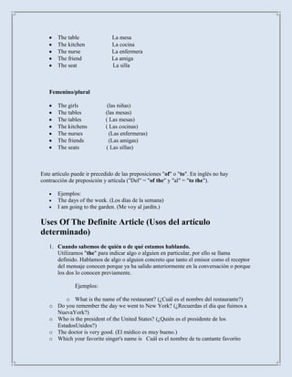 The table               La mesa
       The kitchen             La cocina
       The nurse               La enfermera
       The friend              La amiga
       The seat                La silla



   Femenino/plural

       The girls             (las niñas)
       The tables           (las mesas)
       The tables           ( Las mesas)
       The kitchens         ( Las cocinas)
       The nurses             (Las enfermeras)
       The friends            (Las amigas)
       The seats            ( Las sillas)



Este artículo puede ir precedido de las preposiciones "of" o "to". En inglés no hay
contracción de preposición y artícula ("Del" = "of the" y "al" = "to the").

       Ejemplos:
       The days of the week. (Los días de la semana)
       I am going to the garden. (Me voy al jardín.)

Uses Of The Definite Article (Usos del artículo
determinado)
   1. Cuando sabemos de quién o de qué estamos hablando.
      Utilizamos "the" para indicar algo o alguien en particular, por ello se llama
      definido. Hablamos de algo o alguien concreto que tanto el emisor como el receptor
      del mensaje conocen porque ya ha salido anteriormente en la conversación o porque
      los dos lo conocen previamente.

               Ejemplos:

        o What is the name of the restaurant? (¿Cuál es el nombre del restaurante?)
   o Do you remember the day we went to New York? (¿Recuerdas el día que fuimos a
     NuevaYork?)
   o Who is the president of the United States? (¿Quién es el presidente de los
     EstadosUnidos?)
   o The doctor is very good. (El médico es muy bueno.)
   o Which your favorite singer's name is Cuál es el nombre de tu cantante favorito
 