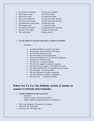 The north of Colombia       El norte de Colombia
     The Ecuador south           El sur de Ecuador
     Half of the world           La mitad del mundo
     Write in the right part     Escriba en la parte derecha
     The store of the means      Escriba en la parte derecha
     The bathroom of the bottom El baño del fondo
     The longest street          La calle mas larga
     The bakery of the left     La panadería de la izquierda
     The part of the right      La parte de la derecha
     The central part           La parte central



  4. Con los adjetivos en grado superlativo y números ordinales:

            Ejemplos:

                   the tallest building (el edificio más alto)
                   the strongest man (el hombre más fuerte)
                   the first time (la primera vez)
                   the second floor (la segunda planta)
                   The most intelligent boy El niño más inteligente
                   The first suit El primer traje
                   The first test La primera prueba
                   The first one nagged La primera reganada
                   The name of your country El nombre de tu país
                   The Second World War La segunda guerra mundial
                   The first fight La primera lucha
                   The best education La mejor educación
                   The first birthday El primer cumpleaños
                   The first seed      La primera semilla




When Not To Use The Definite Article (Cuando no
usamos el artículo determinado)
  1. Cuando hablamos de algo en general.
       o Ejemplos:
       o I like ice cream. (Me gusta el helado.)
       o Math is difficult. (Las matemáticas son difíciles.)

  o I like to go shopping Me gusta ir de compras
  o I feel well Me siento bien
  o I have to leave Me tengo que ir
 