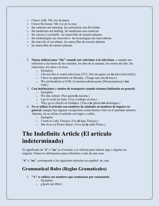o   I leave walk Me voy de paseo
   o   I leave the house Me voy de la casa
   o   the cartoons are amusing las caricaturas son divertidas
   o   the medicines are healing las medicinas son curativas
   o   the ciecias is scientific las maravillas de nuestro planeta
   o   the technologies are innovative las tecnologias son innovadoras
   o   the marvels of our planet las maravillas de nuestro planeta
   o   las maravillas de nuestro planeta .



   2. Nunca utilizaremos "the" cuando nos referimos a la television, o cuando nos
      referimos a las horas de las comidas, los días de la semana, los meses del año, las
      estaciones, los años o la hora.
          o Ejemplos:
          o I do not like to watch television [TV]. (No me gusta ver la televisión [tele].)
          o I have an appointment on Monday. (Tengo una cita el lunes.)
          o We eat breakfast at 9:00. (Comemos el desayuno [Desayunamos] a las
             9:00.)
   3. Con instituciones y modos de transporte cuando estamos hablando en general.
          o Ejemplos:
          o We like school. (Nos gusta la escuela.)
          o I go to work by train. (Voy a trabajo en tren.)
          o They go to church on Sundays. (Van a la iglesia los domingos.)
   4. No se utiliza el artículo con nombres de ciudades ni nombres de lugares en
      general, aunque hay algunas excepciones como hemos visto en el apartado anterior.
      Además, no se utiliza el artículo con lagos o calles.
          o Ejemplos:
          o I went to Lake Titicaca. (Fui al lago Titicaca.)
          o She lives on Flores Street. (Vive en la calle Flores.)


The Indefinite Article (El artículo
indeterminado)
El significado de "a" o "an" es el mismo y se utilizan para indicar algo o alguien en
singular. Nunca lo utilizaremos para referirnos a más de una cosa.

"A" o "an", corresponde a los siguientes artículos en español: un, una.

Grammatical Rules (Reglas Gramaticales)
   1. "A" se utiliza con nombres que comienzan por consonante.
        o Ejemplos:
        o a book (un libro)
 