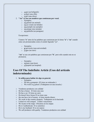 o a pen (un bolígrafo)
         o a chair (una silla)
         o a girl (una chica)
  2. "An" se usa con nombres que comienzan por vocal.
       o Ejemplos:
       o an animal (un animal)
       o an ice cream (un helado)
       o an example (un ejemplo)
       o an orange (una naranja)
       o an umbrella (un paraguas)

      Excepciones:

      Usamos "a" antes de las palabras que comienzan por la letras "u" o "eu" cuando
      estas son pronunciadas como el sonido figurado "yu".

         o   Ejemplos:
         o   a university (una universidad)
         o   a euro (un euro)

      "An" se usa con palabras que comienzan por "h", pero sólo cuando esta no se
      pronuncia.

         o   Ejemplos:
         o   an hour (una hora)
         o   a hospital (un hospital)

Uses Of The Indefinite Article (Usos del artículo
indeterminado)
  1. Se utiliza para hablar de algo en general.
        o Ejemplos:
        o He has a computer. (El tiene un ordenador.)
        o We work in a school. (Trabajamos en una escuela.)

  o   Vendemos productos con calidad
  o   He has a house El tiene una casa
  o   He has a car El tiene un carro
  o   He doesn't have house El no tiene casa
  o   the one has a lot of money el tiene mucho dinero
  o   We work in the country property Trabajamos en la hacienda
  o   United we will conquer Unidos venceremos
  o   We locate in the maps Ubicamos en los mapas
  o   He is I authenticate El es autentico
  o   He is my husband El es mi esposo
  o   We sell products with quality Vendemos productos con calidad
 