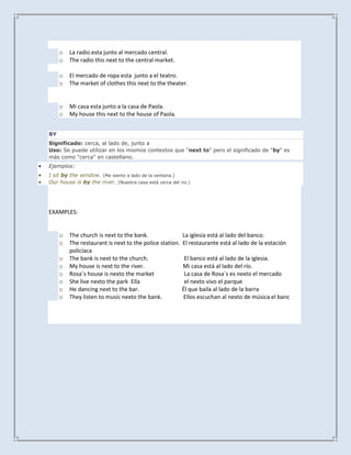 o   La radio esta junto al mercado central.
     o   The radio this next to the central market.

     o   El mercado de ropa esta junto a el teatro.
     o   The market of clothes this next to the theater.


     o   Mi casa esta junto a la casa de Paola.
     o   My house this next to the house of Paola.


BY
Significado: cerca, al lado de, junto a
Uso: Se puede utilizar en los mismos contextos que "next to" pero el significado de "by" es
más como "cerca" en castellano.
Ejemplos:
I sit by the window. (Me siento a lado de la ventana.)
Our house is by the river. (Nuestra casa está cerca del rio.)




EXAMPLES:


     o   The church is next to the bank.                 La iglesia está al lado del banco.
     o   The restaurant is next to the police station.   El restaurante está al lado de la estación
         policíaca
     o   The bank is next to the church.                  El banco está al lado de la iglesia.
     o   My house is next to the river.                  Mi casa está al lado del río.
     o   Rosa´s house is nexto the market                 La casa de Rosa´s es nexto el mercado
     o   She live nexto the park Ella                     el nexto vivo el parque
     o   He dancing next to the bar.                     Él que baila al lado de la barra
     o   They listen to music nexto the bank.            Ellos escuchan al nexto de música el banc
 