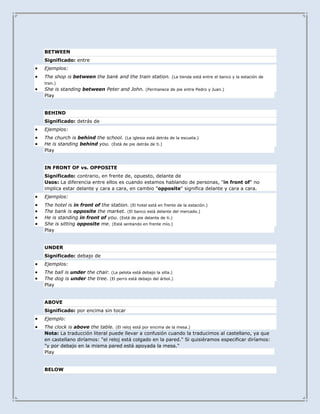 BETWEEN
Significado: entre
Ejemplos:
The shop is between the bank and the train station. (La tienda está entre el banco y la estación de
tren.)
She is standing between Peter and John. (Permanece de pie entre Pedro y Juan.)
Play


BEHIND
Significado: detrás de
Ejemplos:
The church is behind the school. (La iglesia está detrás de la escuela.)
He is standing behind you. (Está de pie detrás de ti.)
Play


IN FRONT OF vs. OPPOSITE
Significado: contrario, en frente de, opuesto, delante de
Usos: La diferencia entre ellos es cuando estamos hablando de personas, "in front of" no
implica estar delante y cara a cara, en cambio "opposite" significa delante y cara a cara.
Ejemplos:
The hotel is in front of the station. (El hotel está en frente de la estación.)
The bank is opposite the market. (El banco está delante del mercado.)
He is standing in front of you. (Está de pie delante de ti.)
She is sitting opposite me. (Está sentando en frente mío.)
Play


UNDER
Significado: debajo de
Ejemplos:
The ball is under the chair. (La pelota está debajo la silla.)
The dog is under the tree. (El perro está debajo del árbol.)
Play


ABOVE
Significado: por encima sin tocar
Ejemplo:
The clock is above the table. (El reloj está por encima de la mesa.)
Nota: La traducción literal puede llevar a confusión cuando la traducimos al castellano, ya que
en castellano diríamos: "el reloj está colgado en la pared." Si quisiéramos especificar diríamos:
"y por debajo en la misma pared está apoyada la mesa."
Play


BELOW
 