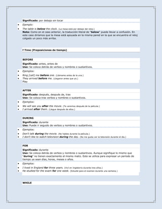 Significado: por debajo sin tocar
Ejemplo:
The table is below the clock. (La mesa está por debajo del reloj.)
Nota: Como en el caso anterior, la traducción literal de "below" puede llevar a confusión. En
este caso diríamos que la mesa está apoyada en la misma pared en la que se encuentra el reloj
colgado un poco más arriba.



f Time (Preposiciones de tiempo)



BEFORE
Significado: antes, antes de
Uso: Se coloca detrás de verbos y nombres o sustantivos.
Ejemplos:
Ring [call] me before one. (Llámame antes de la una.)
They arrived before me. (Llegaron antes que yo.)
Play


AFTER
Significado: después, después de, tras
Uso: Se coloca tras verbos y nombres o sustantivos.
Ejemplos:
We will see you after the movie. (Te veremos después de la película.)
I arrived after them. (Llegue después de ellos.)


DURING
Significado: durante
Uso: Puede ir seguido de verbos y nombres o sustantivos.
Ejemplos:
Don’t talk during the movie. (No hables durante la película.)
I don’t like to watch television during the day. (No me gusta ver la televisión durante el día.)


FOR
Significado: durante
Uso: Se coloca detrás de verbos y nombres o sustantivos. Aunque signifique lo mismo que
"during" no tienen exactamente el mismo matiz. Este se utiliza para expresar un período de
tiempo ya sean días, horas, meses o años.
Ejemplos:
I lived in England for three years. (Viví en Inglaterra durante tres años.)
He studied for the exam for one week. (Estudié para el examen durante una semana.)




WHILE
 