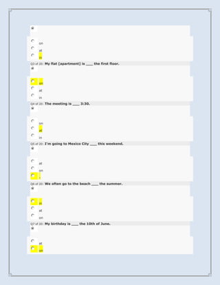 on

     at

     in
Q3 of 20: My flat [apartment] is ___ the first floor.




     on

     at

     in
Q4 of 20: The meeting is ___ 3:30.




     on

     at

     in
Q5 of 20: I'm going to Mexico City ___ this weekend.




     at

     on

     -
Q6 of 20: We often go to the beach ___ the summer.




     in

     at

     on
Q7 of 20: My birthday is ___ the 10th of June.




     at

     on
 
