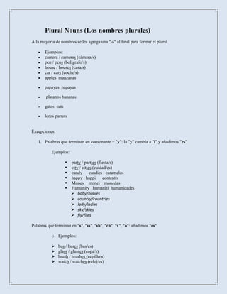 Plural Nouns (Los nombres plurales)
A la mayoría de nombres se les agrega una "-s" al final para formar el plural.

       Ejemplos:
       camera / cameras (cámara/s)
       pen / pens (bolígrafo/s)
       house / houses (casa/s)
       car / cars (coche/s)
       apples manzanas

       papayas papayas

        platanos bananas

       gatos cats

       loros parrots


Excepciones:

   1. Palabras que terminan en consonante + "y": la "y" cambia a "i" y añadimos "es"

           Ejemplos:

                       party / parties (fiesta/s)
                       city / cities (cuidad/es)
                       candy candies caramelos
                       happy happi        contento
                       Money monei monedas
                       Humanity humaniti humanidades
                         baby/babies
                         country/countries
                         lady/ladies
                         sky/skies
                         fly/flies

Palabras que terminan en "s", "ss", "sh", "ch", "x", "o": añadimos "es"

           o Ejemplos:

              bus / buses (bus/es)
              glass / glasses (copa/s)
              brush / brushes (cepillo/s)
              watch / watches (reloj/es)
 