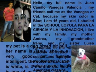 Hello, my full name is Juan
               Camilo Vanegas Valencia , my
               friends call me as the Vanegas or
               Cat, because my skin color is
               Blue; I am 16 years old, I studied
               in the SCHOOL LOYOLA PARA LA
               CIENCIA Y LA INNOVACION, I live
               with my family, my mother
               Andrea,       my      grandmother
               Irene, and my sister Luisa
my pet is a dog breed pit the village of San
               Fernanda, in bull,
her name is Antonio de Prado. I like playing
                 Tania, she is a
very     good soccer and funny,
                    pet,     spending time with
intelligent. the color of itsIcoat music, like
               my friends,      love
is white, is 3salsa, rock in Spanish, and
                 months old and
               American classics.
 