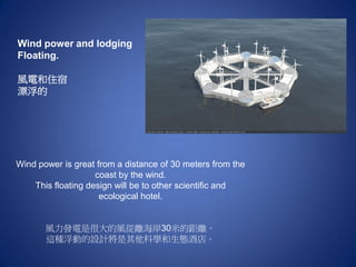 Wind power and lodging
Floating.
風電和住宿
漂浮的
Wind power is great from a distance of 30 meters from the
coast by the wind.
This floating design will be to other scientific and
ecological hotel.
風力發電是很大的風從離海岸30米的距離。
這種浮動的設計將是其他科學和生態酒店。
 