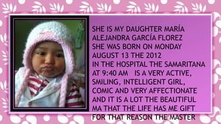 SHE IS MY DAUGHTER MARÍA 
ALEJANDRA GARCÍA FLOREZ 
SHE WAS BORN ON MONDAY 
AUGUST 13 THE 2012 
IN THE HOSPITAL THE SAMARITANA 
AT 9:40 AM IS A VERY ACTIVE, 
SMILING, INTELLIGENT GIRL, 
COMIC AND VERY AFFECTIONATE 
AND IT IS A LOT THE BEAUTIFUL 
MA THAT THE LIFE HAS ME GIFT 
FOR THAT REASON THE MASTER 
 
