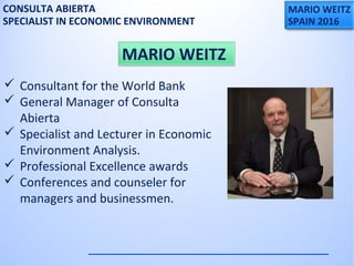 MARIO WEITZ
SPAIN 2016
CONSULTA ABIERTA
SPECIALIST IN ECONOMIC ENVIRONMENT
 Consultant for the World Bank
 General Manager of Consulta
Abierta
 Specialist and Lecturer in Economic
Environment Analysis.
 Professional Excellence awards
 Conferences and counseler for
managers and businessmen.
MARIO WEITZ
 