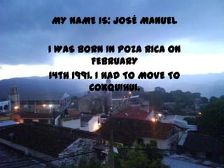 MY NAME IS: JOSÉ MANUEL

I WAS BORN IN POZA RICA ON
          FEBRUARY
14th 1991. I HAD TO MOVE TO
         COXQUIHUI.
 
