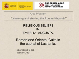 Arce Program
“Knowing and sharing the Roman Hispania”

          RELIGIOUS BELIEFS
                 IN
          EMERITA AUGUSTA.

   Roman and Oriental Cults in
     the capital of Lusitania.
   DIDACTIC UNIT: 4º ESO.
   SUBJECT: LATÍN.
 