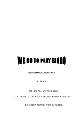 ALL CLASSMATE CAN PLAY BINGO



                      RULER´S


             EACH ONE WILL HAVE A BINGO CARD.

A STUDENT TAKE OUT A PAPER. A WORD IS WRITTEN IN THE PAPER.



        THE STUDENT WRITE THE WORD ON THE BEAD.
 