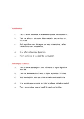 4) Reference


   a.    Each of which: se refiere a cada módulo (parte) del computador.

   b.    Their: se refiere a las partes del computador en cuando a sus
         funciones.

   c.    Both: se refiere a los datos que van a ser procesados y a las
         instrucciones para procesarlos.


   d.    It: se refiere a la unidad de control.

   e.    Them: se refiere al operador del computador.



Referencias anaforicas

   a.    Each of which: se remplaza para evitar que se repita la palabra
         módulos.

   b.    Their: se remplaza para que no se repita la palabra funciones.

   c.    Both: se remplaza para que no se repita la palabra memoria.


   d.    It: se remplaza para que no se repita la palabra unidad de control.

   e.    Them: se remplaza para no repetir la palabra aritmética.
 
