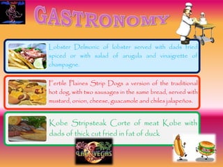Lobster Delmonic of lobster served with dads fried
spiced or with salad of arugula and vinaigrette of
champagne.
Fertile Plaines Strip Dogs a version of the traditional
hot dog, with two sausages in the same bread, served with
mustard, onion, cheese, guacamole and chiles jalapeños.
Kobe Stripsteak Corte of meat Kobe with
dads of thick cut fried in fat of duck
 