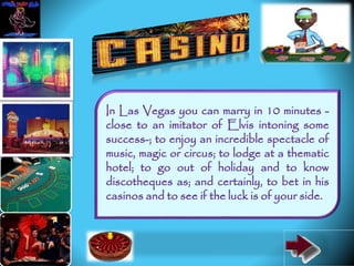 In Las Vegas you can marry in 10 minutes -
close to an imitator of Elvis intoning some
success-; to enjoy an incredible spectacle of
music, magic or circus; to lodge at a thematic
hotel; to go out of holiday and to know
discotheques as; and certainly, to bet in his
casinos and to see if the luck is of your side.
 