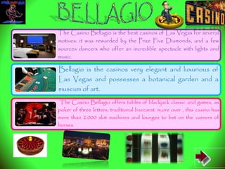 The Casino Bellagio is the best casinos of Las Vegas for several
motives: it was rewarded by the Prize Five Diamonds, and a few
sources dancers who offer an incredible spectacle with lights and
music.
Bellagio is the casinos very elegant and luxurious of
Las Vegas and possesses a botanical garden and a
museum of art.
The Casino Bellagio offers tables of blackjack classic and games, as
poker of three letters, traditional baccarat. m,ore over , this casino has
more than 2.000 slot machines and lounges to bet on the careers of
horses.
 
