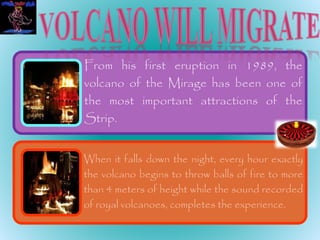 From his first eruption in 1989, the
volcano of the Mirage has been one of
the most important attractions of the
Strip.
When it falls down the night, every hour exactly
the volcano begins to throw balls of fire to more
than 4 meters of height while the sound recorded
of royal volcanoes, completes the experience.
 