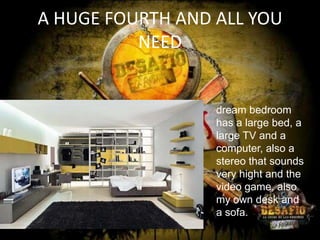 A HUGE FOURTH AND ALL YOU
NEED

dream bedroom
has a large bed, a
large TV and a
computer, also a
stereo that sounds
very hight and the
video game, also
my own desk and
a sofa.

 