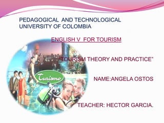PEDAGOGICAL  AND TECHNOLOGICAL UNIVERSITY OF COLOMBIA,[object Object],ENGLISH V  FOR TOURISM,[object Object],“TOURISM THEORY AND PRACTICE”,[object Object],NAME:ANGELA OSTOS,[object Object],TEACHER: HECTOR GARCIA.,[object Object]