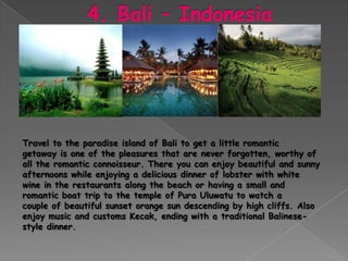 Travel to the paradise island of Bali to get a little romantic
getaway is one of the pleasures that are never forgotten, worthy of
all the romantic connoisseur. There you can enjoy beautiful and sunny
afternoons while enjoying a delicious dinner of lobster with white
wine in the restaurants along the beach or having a small and
romantic boat trip to the temple of Pura Uluwatu to watch a
couple of beautiful sunset orange sun descending by high cliffs. Also
enjoy music and customs Kecak, ending with a traditional Balinese-
style dinner.
 