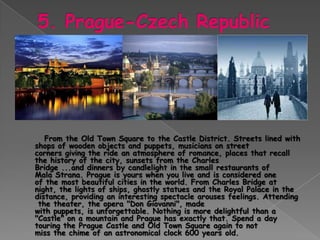 From the Old Town Square to the Castle District. Streets lined with
shops of wooden objects and puppets, musicians on street
corners giving the ride an atmosphere of romance, places that recall
the history of the city, sunsets from the Charles
Bridge ...and dinners by candlelight in the small restaurants of
Mala Strana. Prague is yours when you live and is considered one
of the most beautiful cities in the world. From Charles Bridge at
night, the lights of ships, ghostly statues and the Royal Palace in the
distance, providing an interesting spectacle arouses feelings. Attending
 the theater, the opera "Don Giovanni", made
with puppets, is unforgettable. Nothing is more delightful than a
"Castle" on a mountain and Prague has exactly that. Spend a day
touring the Prague Castle and Old Town Square again to not
miss the chime of an astronomical clock 600 years old.
 