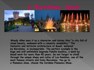 Woody Allen sees it as a character and states that "a city full of
visual beauty, endowed with a romantic sensibility." The
fantastic and intricate architecture of Gaudi, watered
by Barcelona, ​is incomparable. The perfect example is the
huge and still unfinished Sagrada Familia basilica, a work by
Gaudí work for more than 40 years. Do not forget to stroll
through the unique shops and cafes of Las Ramblas, one of the
most famous streets and lively Barcelona. You go to
a flamenco show, choose the Cordoba Flamenco Show.
 