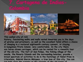 This walled city of rich
history, fascinating walks and malls varied immerses you in the days
of pirates and privateers, as well as the excellent hotel offers a choice
of sleeping in a restored eighteenth-century convent, or staying
in bungalows Pirate Island, very comfortable. In the city there
are horse-drawn carriages, which can be rented for a romantic tour
of the old city. The fort of San Felipe, the fishing village of the
nozzle, the Rosario Islands and the surrounding beaches, provide a
broad spectrum of activities to do in the footsteps of Nobel Prize in
Literature, Gabriel Garcia Márquez, a true love of this city. You can
 