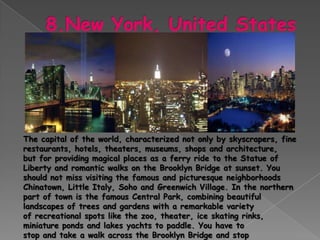 The capital of the world, characterized not only by skyscrapers, fine
restaurants, hotels, theaters, museums, shops and architecture,
but for providing magical places as a ferry ride to the Statue of
Liberty and romantic walks on the Brooklyn Bridge at sunset. You
should not miss visiting the famous and picturesque neighborhoods
Chinatown, Little Italy, Soho and Greenwich Village. In the northern
part of town is the famous Central Park, combining beautiful
landscapes of trees and gardens with a remarkable variety
of recreational spots like the zoo, theater, ice skating rinks,
miniature ponds and lakes yachts to paddle. You have to
stop and take a walk across the Brooklyn Bridge and stop
 
