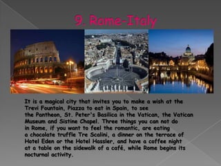 It is a magical city that invites you to make a wish at the
Trevi Fountain, Piazza to eat in Spain, to see
the Pantheon, St. Peter's Basilica in the Vatican, the Vatican
Museum and Sistine Chapel. Three things you can not do
in Rome, if you want to feel the romantic, are eating
a chocolate truffle Tre Scalini, a dinner on the terrace of
Hotel Eden or the Hotel Hassler, and have a coffee night
at a table on the sidewalk of a café, while Rome begins its
nocturnal activity.
 