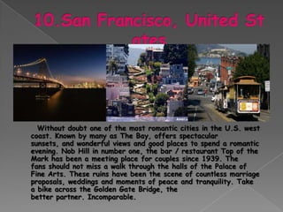 Without doubt one of the most romantic cities in the U.S. west
coast. Known by many as The Bay, offers spectacular
sunsets, and wonderful views and good places to spend a romantic
evening. Nob Hill in number one, the bar / restaurant Top of the
Mark has been a meeting place for couples since 1939. The
fans should not miss a walk through the halls of the Palace of
Fine Arts. These ruins have been the scene of countless marriage
proposals, weddings and moments of peace and tranquility. Take
a bike across the Golden Gate Bridge, the
better partner. Incomparable.
 