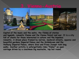 Capital of the music and the waltz, the Vienna of stories
and legends, romantic Vienna and the Vienna forest sad war. It is a city
full of charm for those interested in culture and the hopeless
romantic. A dream place framed by narrow, medieval streets, squares and
beautiful gardens Imperial Palace and the Schönbrunn and the
Hofburg Imperial Palace, where Sissi and Franz Joseph took long
walks. Another activity is unforgettable rides "fiaker" an open
carriage driven by a coachman big mustache, top hat round.
 