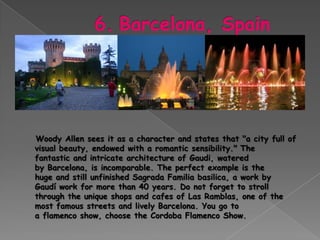 Woody Allen sees it as a character and states that "a city full of
visual beauty, endowed with a romantic sensibility." The
fantastic and intricate architecture of Gaudi, watered
by Barcelona, ​is incomparable. The perfect example is the
huge and still unfinished Sagrada Familia basilica, a work by
Gaudí work for more than 40 years. Do not forget to stroll
through the unique shops and cafes of Las Ramblas, one of the
most famous streets and lively Barcelona. You go to
a flamenco show, choose the Cordoba Flamenco Show.
 