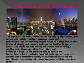 The capital of the world, characterized not only by skyscrapers, fine
restaurants, hotels, theaters, museums, shops and
architecture, but for providing magical places as a ferry ride to the
Statue of Liberty and romantic walks on the Brooklyn Bridge at
sunset. You should not miss visiting the famous and picturesque
neighborhoods Chinatown, Little Italy, Soho and
Greenwich Village. In the northern part of town is the
famous Central Park, combining beautiful landscapes of trees and
gardens with a remarkable variety of recreational spots like the
zoo, theater, ice skating rinks, miniature ponds and lakes yachts to
paddle.
 