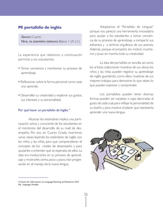 35
Mi portafolio de inglés
GRADO: Cuarto
NIVEL DE DESEMPEÑO ESPERADO: Básico 1 (A 2.1)
La experiencia que relatamos a continuación
permitió a los estudiantes:
• Tomar conciencia y monitorear su proceso de
aprendizaje.
• Reﬂexionar sobre la forma personal como cada
uno aprende.
• Desarrollar su creatividad y explorar sus gustos,
sus intereses y su personalidad.
Por qué hacer un portafolio de Inglés.3
Alcanzar los estándares implica una parti-
cipación activa y consciente de los estudiantes en
el monitoreo del desarrollo de su nivel de des-
empeño. Por eso, en Cuarto Grado, invertimos
varias clases leyendo los estándares de inglés con
los niños y las niñas, para que comprendieran el
concepto de los niveles de desempeño y para
ayudarles a entender qué se esperaba de ellos. La
idea era involucrarlos en su proceso de aprendi-
zaje y mostrarles cómo,poco a poco,irían progre-
sando en el manejo de la nueva lengua.
3 Centre for Information on Language Teaching and Research, CILT,
My Languages Portfolio.
Adoptamos el “Portafolio de Lenguas”
porque nos pareció una herramienta innovadora
para ayudar a los estudiantes a tomar concien-
cia de su proceso de aprendizaje, a compartir sus
esfuerzos y a sentirse orgullosos de sus avances.
Además, porque el proyecto los motivó muchísi-
mo y puso en marcha toda su creatividad.
La idea del portafolio es sencilla: así como
los artistas coleccionan muestras de sus obras, los
niños y las niñas pueden registrar su aprendizaje
de inglés guardando, como ellos, muestras de sus
mejores trabajos para demostrar lo que saben, lo
que pueden expresar y comprender.
Los portafolios pueden tener diversas
formas: pueden ser carpetas o cajas decoradas al
gusto de cada cual,para reﬂejar la personalidad de
su dueño y para mostrar el placer que representa
aprender una nueva lengua.
 