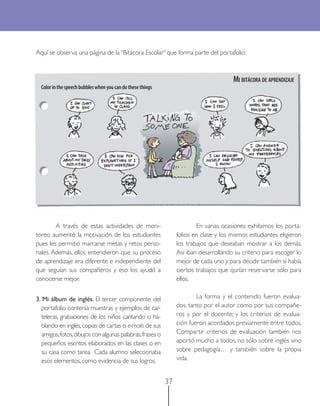 37
Aquí se observa una página de la “Bitácora Escolar” que forma parte del portafolio:
MI BITÁCORA DE APRENDIZAJE
Colorinthespeechbubbleswhenyoucandothesethings
A través de estas actividades de moni-
toreo aumentó la motivación de los estudiantes
pues les permitió marcarse metas y retos perso-
nales. Además, ellos entendieron que su proceso
de aprendizaje era diferente e independiente del
que seguían sus compañeros y eso los ayudó a
conocerse mejor.
3. Mi álbum de inglés. El tercer componente del
portafolio contenía muestras y ejemplos de car-
teleras, grabaciones de los niños cantando o ha-
blando en inglés,copias de cartas o e-mails de sus
amigos,fotos,dibujos con algunas palabras,frases o
pequeños escritos elaborados en las clases o en
su casa como tarea. Cada alumno seleccionaba
esos elementos, como evidencia de sus logros.
En varias ocasiones exhibimos los porta-
folios en clase y los mismos estudiantes eligieron
los trabajos que deseaban mostrar a los demás.
Así iban desarrollando su criterio para escoger lo
mejor de cada uno y para decidir también si había
ciertos trabajos que qurían reservarse sólo para
ellos.
La forma y el contenido fueron evalua-
dos, tanto por el autor como por sus compañe-
ros y por el docente; y los criterios de evalua-
ción fueron acordados previamente entre todos.
Compartir criterios de evaluación también nos
aportó mucho a todos, no sólo sobre inglés sino
sobre pedagogía… y también sobre la propia
vida.
 