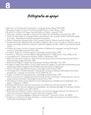 38
Bibliografía de apoyo
8
• Bachman, L. F. Fundamental Considerations in LanguageTesting. 0xford, OUP, 1990.
• Brewster, J., G. Ellis y D. Girard. The Primary EnglishTeacher’s Guide. Penguin, 1992.
• Brumﬁt, Ch., J. Moon y R.Tongue. Teaching English to Children. Longman, 1995.
• Cameron, L. Teaching Languages toYoung Learners. NewYork, Cambridge University Press, 2001.
• Center for Information on LanguageTeacher and Research. My Language Portfolio. Publicación digital
en la web: http://aplicaciones.mec.es/programas-europeos
• Cohen,A. Assessing Language Ability in the Language Classroom. Boston, Heinle & Heinle, 1994.
• Consejo de Europa. Departamento de Política Lingüística. Marco común europeo de referencia para las
lenguas: aprendizaje, enseñanza, evaluación. Publicación digital en la web: http://cvc.cervantes.es/obref/
marco/
• Consejo de Europa. Common European Framework of Reference for Languages: Learning,Teaching,As-
sessment. Cambridge University Press, 2001.
• Crystal, D. English as a Global Language. Cambridge University Press, 1998.
• Cummins, J.“The Entry and Exit Fallacy In Bilingual Education”. NABE Journal, 4(3), (1980), 25-29.
• Cunningsworth,A. Choosing yourTextbook. Oxford, Heinemann, 1995.
• Delors, J. La educación encierra un tesoro. Informe a la Unesco de la Comisión Internacional sobre la
Educación para el siglo XXI. París, 1996.
• Gower, R., D. Phillips y S.Walter. Teaching Practice Handbook. Macmillan, ELT, 1995.
• Graddol, D. English Next. British Council, 2006. Publicación digital en la web: http://www.britishcouncil.
org/learning-research-englishnext.htm?mtklink=learning-research-english-next
• Hess, N.Teaching Large Multilevel Classes. Cambridge University Press, 2002.
• Hornberger, N.H. y E. Skilton-Sylvester. ”Revising the continua of biliteracy: International and critical
perspectives”. Language and Education, 14 (2), (2000), 96-122.
• Hughes ,A. Testing For LanguageTeachers. Cambridge University Press, 1999.
• Lazar, G. Literature and LanguageTeaching:A Guide forTeachers andTrainers. I. Using Literature in the Lan-
guage Classroom:The Issues. Cambridge University Press, 1983.
• León Pereira,T.“¿Qué une los objetivos con los indicadores, las competencias, los estándares y los
logros?”. Magisterio, 3 (2003).
• Ministerio de Educación Nacional. Lineamientos Curriculares para Idiomas Extranjeros. 1999.
• Pardo, Felipe.“¿Por qué son necesarios el aprendizaje y la enseñanza del inglés en Colombia? Interlen-
guajes,Vol. 2 (1), (enero-junio 2001), 83-96.
• Richard-Amato, P. Making It Happen. Interactions in the Second Language Classroom.A comparison be-
tween ﬁrst and second language acquisition. NewYork, Longman, 1996.
•Vasco, C. E.“Currículo, pedagogía y calidad de la educación”. Educación y Cultura, 26 (2003).
• Zuñiga, G. y L.S. Bernal. Evaluación, estándares y currículo de inglés. Una propuesta de maestras. Neiva,
Universidad Surcolombiana, 2005.
 