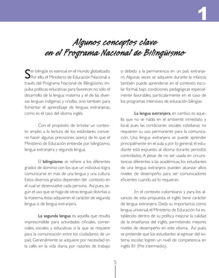 5
Algunos conceptos clave
en el Programa Nacional de Bilingüismo
Ser bilingüe es esencial en el mundo globalizado.
Por ello, el Ministerio de Educación Nacional, a
través del Programa Nacional de Bilingüismo, im-
pulsa políticas educativas para favorecer,no sólo el
desarrollo de la lengua materna y el de las diver-
sas lenguas indígenas y criollas, sino también para
fomentar el aprendizaje de lenguas extranjeras,
como es el caso del idioma inglés.
Con el propósito de brindar un contex-
to amplio a la lectura de los estándares, convie-
ne hacer algunas precisiones acerca de lo que el
Ministerio de Educación entiende por bilingüismo,
lengua extranjera y segunda lengua.
El bilingüismo se reﬁere a los diferentes
grados de dominio con los que un individuo logra
comunicarse en más de una lengua y una cultura.
Estos diversos grados dependen del contexto en
el cual se desenvuelve cada persona. Así pues, se-
gún el uso que se haga de otras lenguas distintas a
la materna,éstas adquieren el carácter de segunda
lengua o de lengua extranjera.
La segunda lengua es aquella que resulta
imprescindible para actividades oﬁciales, comer-
ciales, sociales y educativas o la que se requiere
para la comunicación entre los ciudadanos de un
país. Generalmente se adquiere por necesidad en
la calle, en la vida diaria, por razones de trabajo
o debido a la permanencia en un país extranje-
ro. Algunas veces se adquiere durante la infancia;
también puede aprenderse en el contexto esco-
lar formal, bajo condiciones pedagógicas especial-
mente favorables, particularmente en el caso de
los programas intensivos de educación bilingüe.
La lengua extranjera, en cambio, es aque-
lla que no se habla en el ambiente inmediato y
local, pues las condiciones sociales cotidianas no
requieren su uso permanente para la comunica-
ción. Una lengua extranjera se puede aprender
principalmente en el aula y, por lo general, el estu-
diante está expuesto al idioma durante períodos
controlados. A pesar de no ser usada en circuns-
tancias diferentes a las académicas, los estudiantes
de una lengua extranjera pueden alcanzar altos
niveles de desempeño para ser comunicadores
eﬁcientes cuando así lo requieran.
En el contexto colombiano y para los al-
cances de esta propuesta, el inglés tiene carácter
de lengua extranjera. Dada su importancia como
lengua universal, el Ministerio de Educación ha es-
tablecido dentro de su política mejorar la calidad
de la enseñanza del inglés, permitiendo mejores
niveles de desempeño en este idioma. Así pues,
se pretende que los estudiantes al egresar del sis-
tema escolar, logren un nivel de competencia en
inglés B1 (Pre intermedio).
1
 