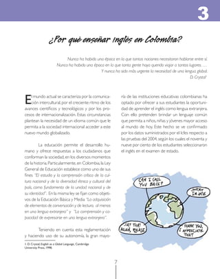 7
¿Por qué enseñar inglés en Colombia?
Nunca ha habido una época en la que tantas naciones necesitaran hablarse entre sí.
Nunca ha habido una época en la que tanta gente haya querido viajar a tantos lugares. …
Y nunca ha sido más urgente la necesidad de una lengua global.
D. Crystal1
El mundo actual se caracteriza por la comunica-
ción intercultural,por el creciente ritmo de los
avances cientíﬁcos y tecnológicos y por los pro-
cesos de internacionalización. Estas circunstancias
plantean la necesidad de un idioma común que le
permita a la sociedad internacional acceder a este
nuevo mundo globalizado.
La educación permite el desarrollo hu-
mano y ofrece respuestas a los ciudadanos que
conforman la sociedad,en los diversos momentos
de la historia.Particularmente,en Colombia,la Ley
General de Educación establece como uno de sus
ﬁnes “El estudio y la comprensión crítica de la cul-
tura nacional y de la diversidad étnica y cultural del
país, como fundamento de la unidad nacional y de
su identidad”. En la misma ley se ﬁjan como objeti-
vos de la Educación Básica y Media “La adquisición
de elementos de conversación y de lectura, al menos
en una lengua extranjera” y “La comprensión y ca-
pacidad de expresarse en una lengua extranjera”.
Teniendo en cuenta esta reglamentación
y haciendo uso de su autonomía, la gran mayo-
ría de las instituciones educativas colombianas ha
optado por ofrecer a sus estudiantes la oportuni-
dad de aprender el inglés como lengua extranjera.
Con ello pretenden brindar un lenguaje común
que permita a niños,niñas y jóvenes mayor acceso
al mundo de hoy. Este hecho se ve conﬁrmado
por los datos suministrados por el Icfes respecto a
las pruebas del 2004,según los cuales el noventa y
nueve por ciento de los estudiantes seleccionaron
el inglés en el examen de estado.
3
1. D. Crystal, English as a Global Language, Cambridge
University Press, 1998.
 