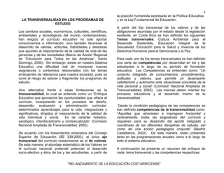 4
LA TRANSVERSALIDAD EN LOS PROGRAMAS DE
ESTUDIO
Los cambios sociales, económicos, culturales, científicos,
ambientales y tecnológicos del mundo contemporáneo,
han exigido al currículo educativo no solo aportar
conocimientos e información, sino también favorecer el
desarrollo de valores, actitudes, habilidades y destrezas
que apunten al mejoramiento de la calidad de vida de las
personas y de las sociedades (Marco de Acción Regional
de “Educación para Todos en las Américas”, Santo
Domingo, 2000). Sin embargo, existe en nuestro Sistema
Educativo una dificultad real de incorporar nuevas
asignaturas o contenidos relacionados con los temas
emergentes de relevancia para nuestra sociedad, pues se
corre el riesgo de saturar y fragmentar los programas de
estudio.
Una alternativa frente a estas limitaciones es la
transversalidad, la cual se entiende como un “Enfoque
Educativo que aprovecha las oportunidades que ofrece el
currículo, incorporando en los procesos de diseño,
desarrollo, evaluación y administración curricular,
determinados aprendizajes para la vida, integradores y
significativos, dirigidos al mejoramiento de la calidad de
vida individual y social.
Es de carácter holístico,
axiológico, interdisciplinario y contextualizado” (Comisión
Nacional Ampliada de Transversalidad, 2002).
De acuerdo con los lineamientos emanados del Consejo
Superior de Educación (SE 339-2003), el único eje
transversal del currículo costarricense es el de valores.
De esta manera, el abordaje sistemático de los Valores en
el currículo nacional, pretende potenciar el desarrollo
socio-afectivo y ético de los y las estudiantes, a partir de

la posición humanista expresada en la Política Educativa
y en la Ley Fundamental de Educación.
A partir del Eje transversal de los valores y de las
obligaciones asumidas por el estado desde la legislación
existente, en Costa Rica se han definido los siguientes
Temas transversales: Cultura Ambiental para el
Desarrollo Sostenible, Educación Integral de la
Sexualidad, Educación para la Salud y Vivencia de los
Derechos Humanos para la Democracia y la Paz.
Para cada uno de los temas transversales se han definido
una serie de competencias por desarrollar en los y las
estudiantes a lo largo de su período de formación
educativa. Las Competencias se entienden como: “Un
conjunto integrado de conocimientos, procedimientos,
actitudes y valores, que permite un desempeño
satisfactorio y autónomo ante situaciones concretas de la
vida personal y social” (Comisión Nacional Ampliada de
Transversalidad, 2002). Las mismas deben orientar los
procesos educativos y el desarrollo mismo de la
transversalidad.
Desde la condición pedagógica de las competencias se
han definido competencias de la transversalidad como:
“Aquellas que atraviesan e impregnan horizontal y
verticalmente, todas las asignaturas del currículo y
requieren para su desarrollo del aporte integrado y
coordinado de las diferentes disciplinas de estudio, así
como de una acción pedagógica conjunta” (Beatriz
Castellanos, 2002). De esta manera, están presentes
tanto en las programaciones anuales como a lo largo de
todo el sistema educativo.
A continuación se presenta un resumen del enfoque de
cada tema transversal y las competencias respectivas:

“RELANZAMIENTO DE LA EDUCACIÓN COSTARRICENSE”

 