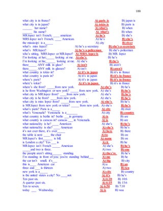 100
what city is in france? A) paris is B) japan is
what city is in japan? A) tokio is B) paris is
______ her name? A) what’s B) when
______ his name? A) what’s B) when
MR.lopez isn’t French; ____ american A) he’s B) she’s
MRS.lopez isn’t French; ____ American. A) he’s B) she’s
the mississipi is a_____ A) city B) river
what’s miss lopez? A) he’s a secretary B) she’s a secretary
what’s MR.lopez? A) he’s a policeman B) she’s policeman
who’s sitting, MRS.lopez or MR.lopez? A) MRS. lopez is B) MR. lopez
I’m looking at her;_____ looking at me. A) she’s B) he’s
I’m looking at his;______ looking at me. A) she’s B) he’s
there_____ ANY milk in glass? A) isn’t B) aren’t
there_____ ANY milk in glasses? A) isn’t B) aren’t
what country is tokio in? A) it’s in japan B) it’s in france
what country is paris in? A) it’s in japan B) it’s in france
where’s paris? A) it’s in japan B) it’s in france
where’s tokio? A) it’s in japan B) it’s in france
where’s she from? _____from new york. A) she’s B) he’s
is he from Washington or new york? _____ from new york. A) she’s B) he’s
what city is MR.lopez from? ____from new york. A) she’s B) he’s
what city is he from? ____from new york. . A) she’s B) he’s
what city is miss lopez from? _____from new york. A) she’s B) he’s
is MR.lopez from new york or tokio? _____ from new york. A) she’s B) he’s
what’s paris? Paris is a_____ A) city .B) river
what’s Venezuela? Venezuela is a_______ A) city B) country
what country is berlin in? berlin ___in germany. A) is B) are
what country is caracas in? caracas ___ in Venezuela. A) is B) are
what nationality is he? ____ American A) she’s B) he’s
what nationality is she? ____ American A) she’s B) he’s
it’s not over there, it’s over_____ A) here B) there
the table is next ____ the chair A) to B) on
MR.lopez’s first______ is bill. A) name B) on
is London a city? Yes ___ is A) it B) he
MR.lopez isn’t French _____ American A) she’s B) he’s
_____and two is three. A) two B) one
the people aren’t sitting______ standing. A) they’re B) he’s
I’m standing in front of you; you’re standing behind___ A) me B) he
the car isn’t small; it’s___ A) big B) city
this is____ American car A) a B) an
three and ___ is thirteen A) two B) ten
new york is a_____ A) city B) country
is the united states a city? No ____not A) it’s B) he’s
Ten past six. A) 6:10 B) 10:6
A quarter past six. A) 6:15 B) 15:6
Ten to seven. A) 6:50 B) 7:10
today ___ Wednesday. A) is B) was
 