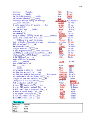 101
tomorrow ___ Thursday. A) is B) was
yesterday ____ Tuesday. A) is B) was
the day before yesterday____ monday. A) is B) was
the day after tomorrow ____ Friday. A) is B) was
what day is between Sunday and Tuesday? A) Monday is B) Saturday is
____much is this car? A) how B) what
it isn’t a quarter to five, it’s a quarter ____ five A) past B) and
____one o’clock A) it’s B) he’s
the bank isn’t open ____ Sunday. A) on B) he’s
what time is___? A) it B) he
the mississipi is a ______ A) river B) city
today is Monday. Saturday was the day _______ yesterday. A) before B)after
do you have a small office? Yes ___do A) I B) you
____MR.lopez have a car? Yes he does A) does B) do
today is Monday. Wednesday is the day_____ tomorrow. A) before B) after
Did you see janet? Yes ___ did A) I B) you
Do you smoke? No I ______ A) don’t B) doesn’t
Are you American? Yes____ am A) I B) you
is miss. Lopez from brazil ___ from Venezuela? A) or B) what
did MR.lopez speak german in paris? No ___ didn’t A) he B) she
what nationality is MRS. Lopez? ___ American. A) he’s B) she’s
is this MR.lopez? yes ___is A) it B) she
yanet is MR.lopez’s secretary.
She’s _____ secretay. A) his B) her
jose is MRS.lopez’s son
he’s _____ son. A) his B) her
____Sunday A) on B) it
are you going to take a trip ___ Sunday A) on B) it
are they from new york? No____ not A) they’re B) he’s
are they from berlin or from caracas?______ from caracas A) they’re B) he’s
are two bottles of milk five dollars? No ____ not. A) they’re B) he’s
Are you and your wife American? No ___not A) we’re B) I’m
.Will you be at six o’clock? No we_____ A) he’s B) won’t
Will you be at six o’clock? No I_____ A) he’s B) shall not
is mary MR. lopez’s son? No ___ not A) she’s B) they’re
is peter MR. lopez’s husband? No ___not A) he’s B) they’re
is MR. Lopez’s bus in the garage? Yes __ is A) it B) she
is fisher a english name? no __ not A) it’s B) he’s
is her english name, too? no __ not A) it’s B) he’s
is that MR. lopez’s son? no __ not A) it’s B) he’s
Is this MR. lopez’s son? no __ not A) it’s B) he’s
*Los planetas:
Mercurio------mercury
Venus----------venus
Tierra----------Earth
Marte----------mars
 