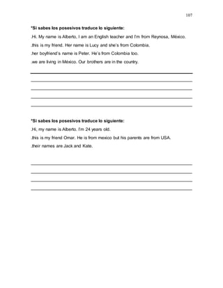 107
*Si sabes los posesivos traduce lo siguiente:
.Hi. My name is Alberto, I am an English teacher and I’m from Reynosa, México.
.this is my friend. Her name is Lucy and she’s from Colombia.
.her boyfriend’s name is Peter. He’s from Colombia too.
.we are living in México. Our brothers are in the country.
__________________________________________________________________
__________________________________________________________________
__________________________________________________________________
__________________________________________________________________
*Si sabes los posesivos traduce lo siguiente:
.Hi, my name is Alberto. I’m 24 years old.
.this is my friend Omar. He is from mexico but his parents are from USA.
.their names are Jack and Kate.
__________________________________________________________________
__________________________________________________________________
__________________________________________________________________
__________________________________________________________________
 